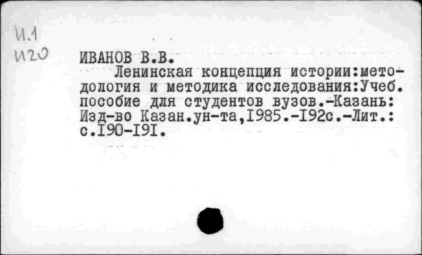 ﻿ил . .
иго Иванов в.в.
Ленинская концепция истории:мето-дология и методика исследования:Учеб. пособие для студентов вузов.-Казань: Из д-в о К аз ан.ун-та,1985.-192с.-Ли т.: с.190-191.